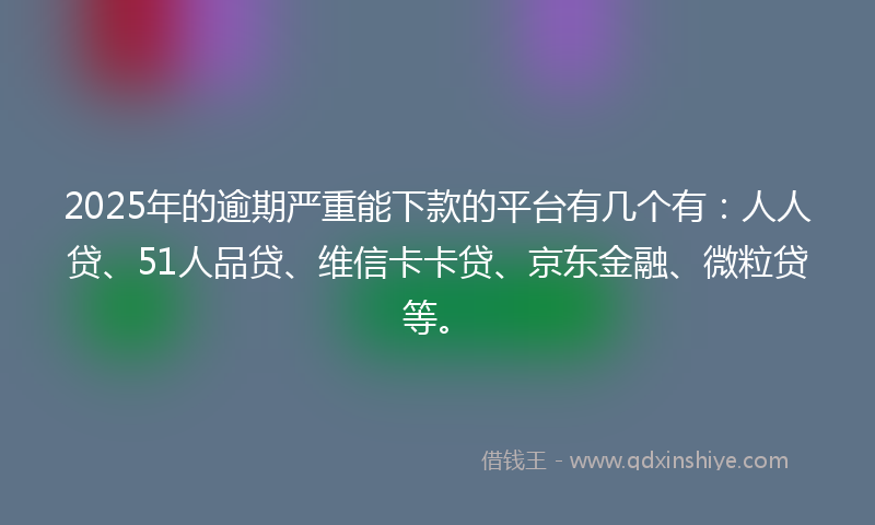 2025年的逾期严重能下款的平台有几个有：人人贷、51人品贷、维信卡卡贷、京东金融、微粒贷等。