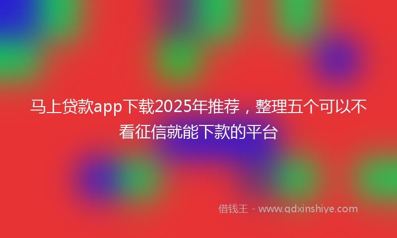 马上贷款app下载2025年推荐，整理五个可以不看征信就能下款的平台