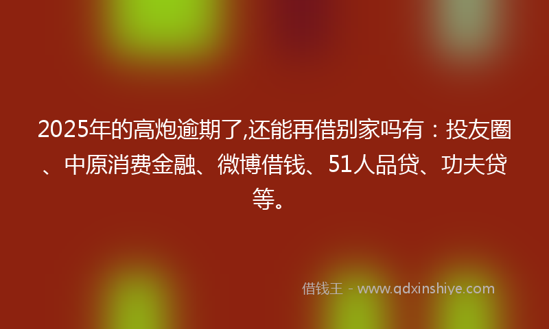 2025年的高炮逾期了,还能再借别家吗有：投友圈、中原消费金融、微博借钱、51人品贷、功夫贷等。