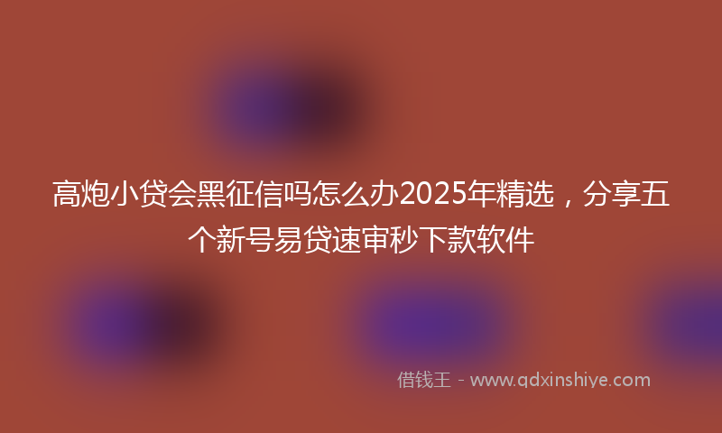 高炮小贷会黑征信吗怎么办2025年精选，分享五个新号易贷速审秒下款软件