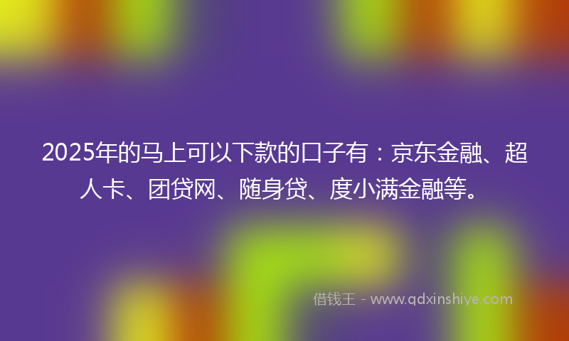 2025年的马上可以下款的口子有：京东金融、超人卡、团贷网、随身贷、度小满金融等。
