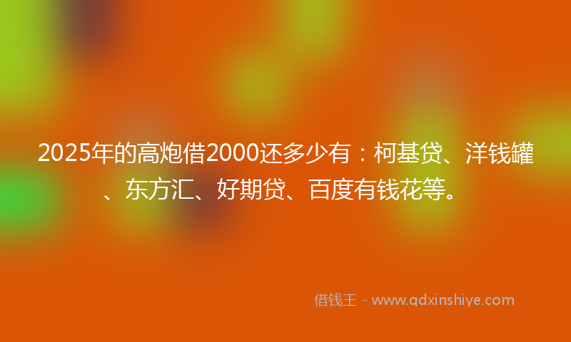 2025年的高炮借2000还多少有：柯基贷、洋钱罐、东方汇、好期贷、百度有钱花等。