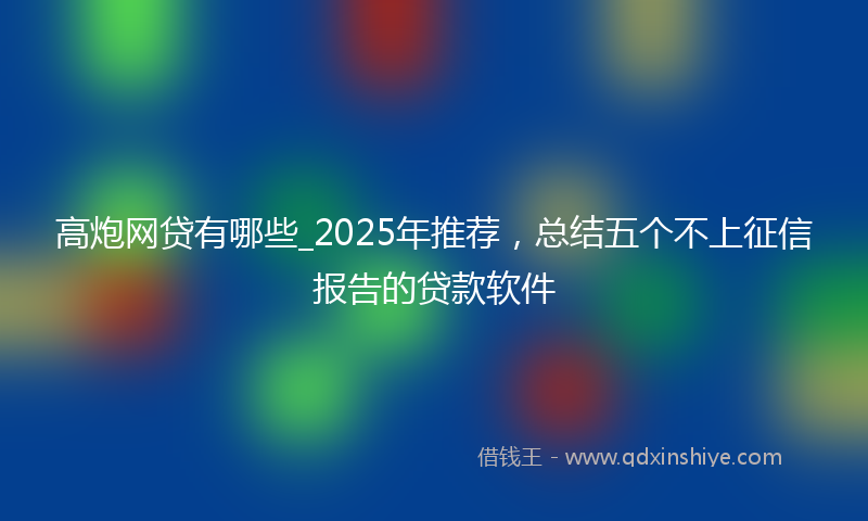 高炮网贷有哪些_2025年推荐，总结五个不上征信报告的贷款软件