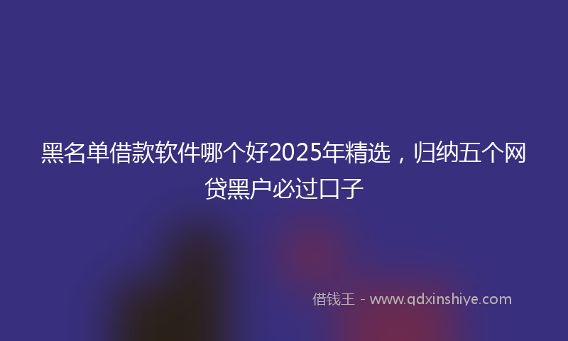 黑名单借款软件哪个好2025年精选，归纳五个网贷黑户必过口子