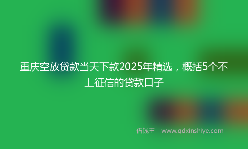 重庆空放贷款当天下款2025年精选，概括5个不上征信的贷款口子