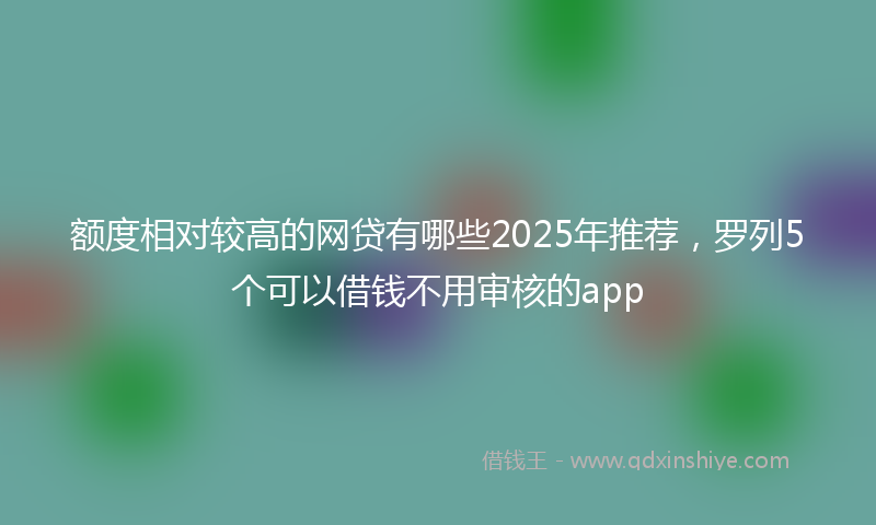 额度相对较高的网贷有哪些2025年推荐，罗列5个可以借钱不用审核的app