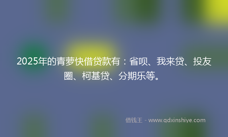 2025年的青萝快借贷款有：省呗、我来贷、投友圈、柯基贷、分期乐等。