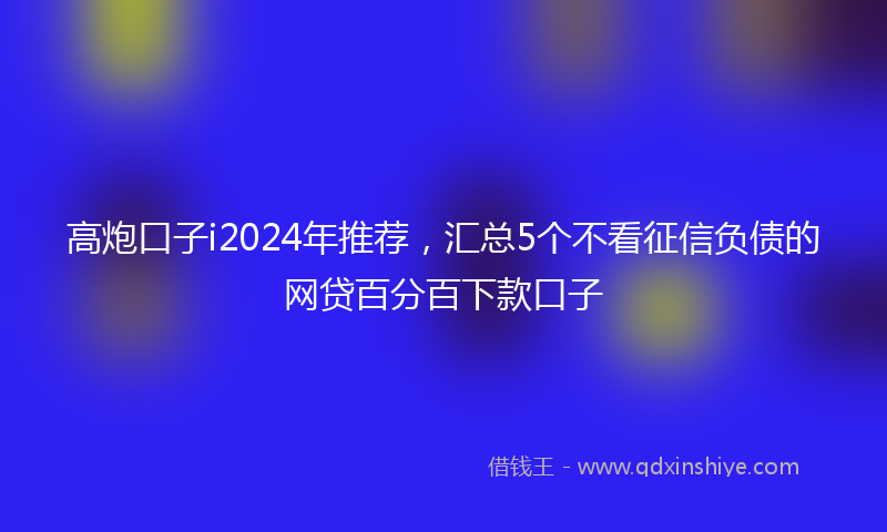 高炮口子i2024年推荐，汇总5个不看征信负债的网贷百分百下款口子