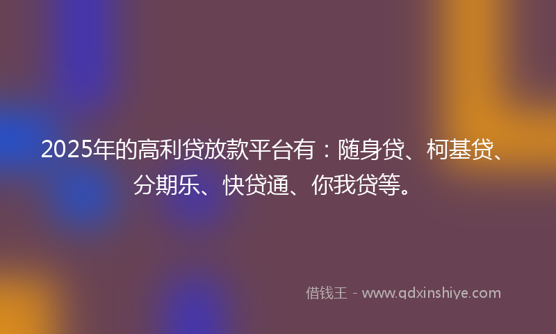 2025年的高利贷放款平台有：随身贷、柯基贷、分期乐、快贷通、你我贷等。