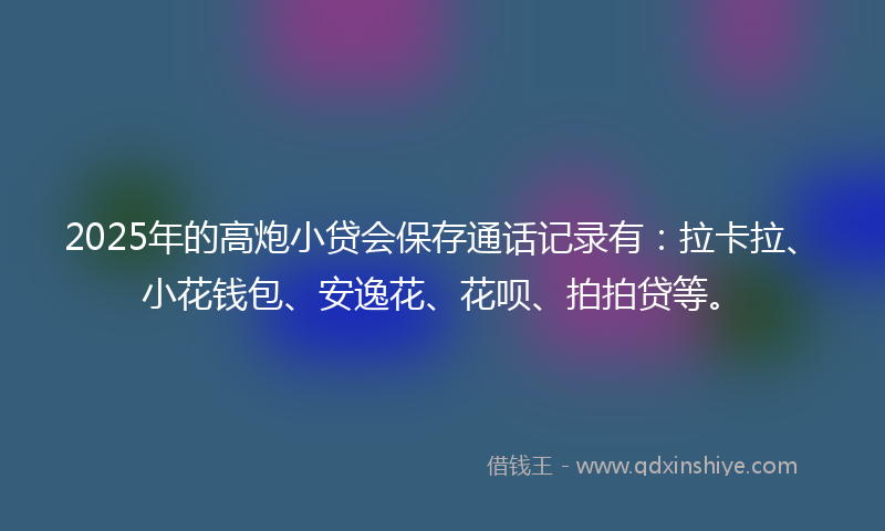 2025年的高炮小贷会保存通话记录有：拉卡拉、小花钱包、安逸花、花呗、拍拍贷等。