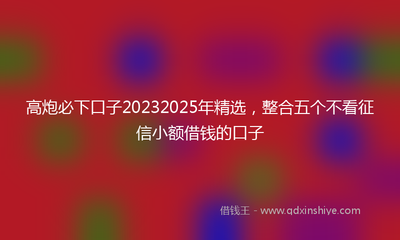 高炮必下口子20232025年精选，整合五个不看征信小额借钱的口子