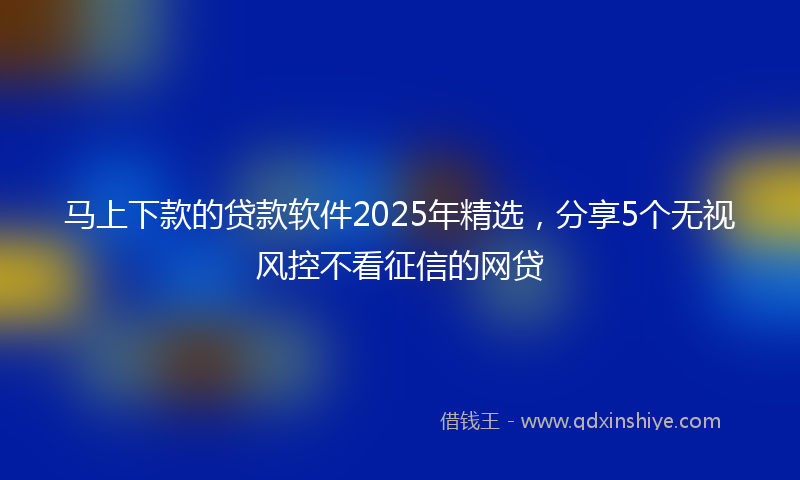 马上下款的贷款软件2025年精选，分享5个无视风控不看征信的网贷