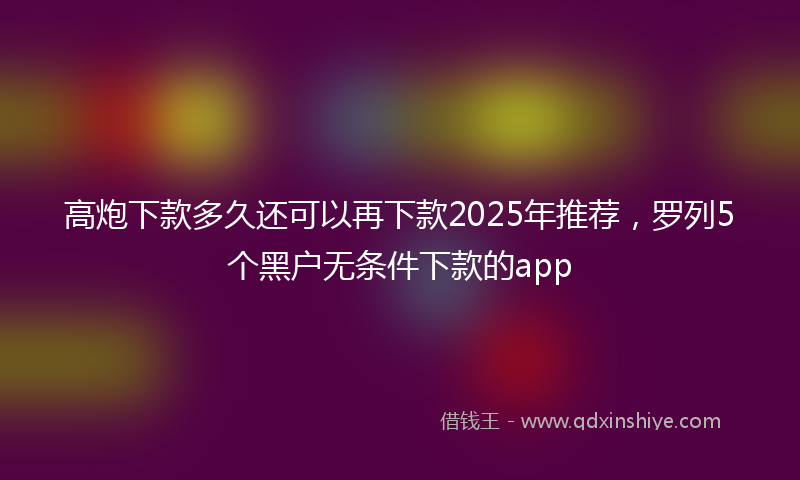 高炮下款多久还可以再下款2025年推荐，罗列5个黑户无条件下款的app