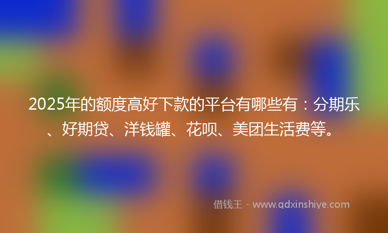 2025年的额度高好下款的平台有哪些有：分期乐、好期贷、洋钱罐、花呗、美团生活费等。