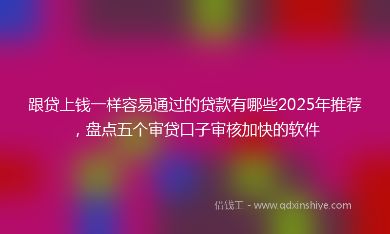跟贷上钱一样容易通过的贷款有哪些2025年推荐，盘点五个审贷口子审核加快的软件