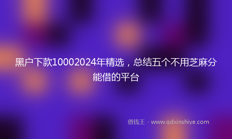 黑户下款10002024年精选，总结五个不用芝麻分能借的平台