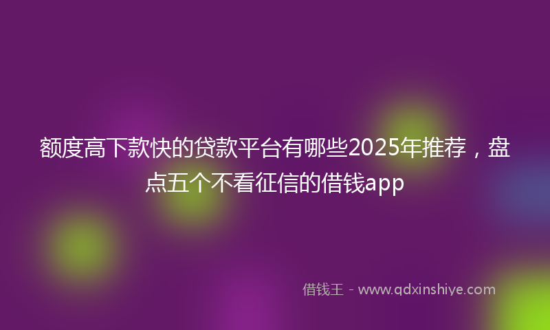 额度高下款快的贷款平台有哪些2025年推荐，盘点五个不看征信的借钱app