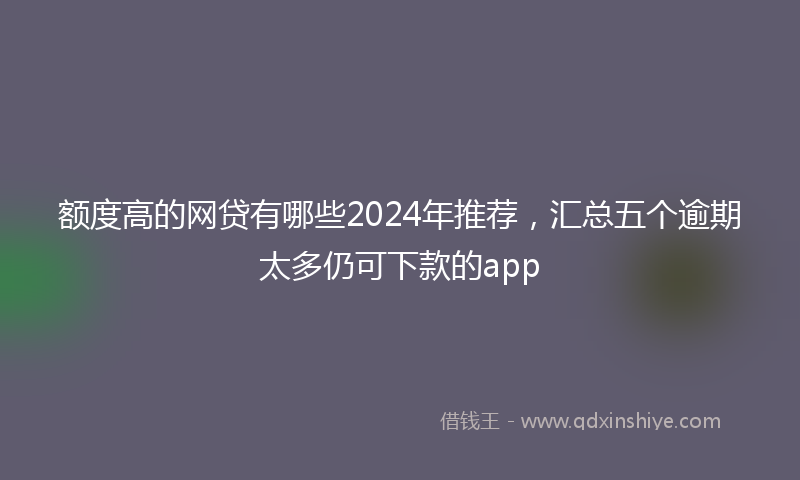 额度高的网贷有哪些2024年推荐，汇总五个逾期太多仍可下款的app