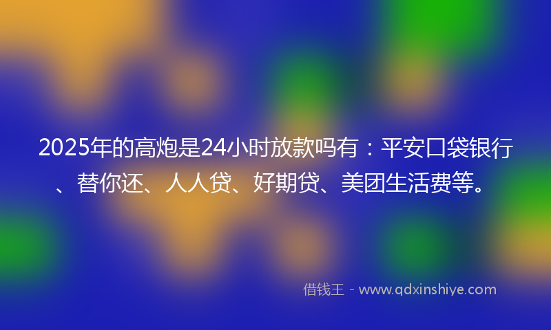 2025年的高炮是24小时放款吗有：平安口袋银行、替你还、人人贷、好期贷、美团生活费等。