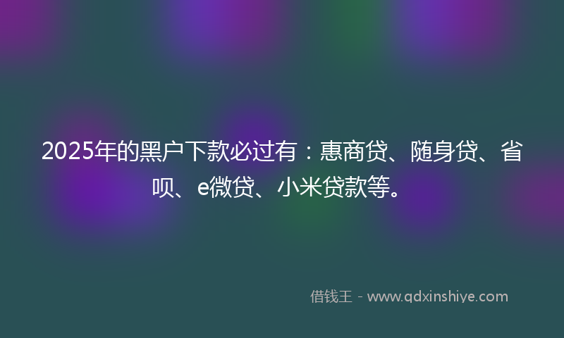 2025年的黑户下款必过有：惠商贷、随身贷、省呗、e微贷、小米贷款等。
