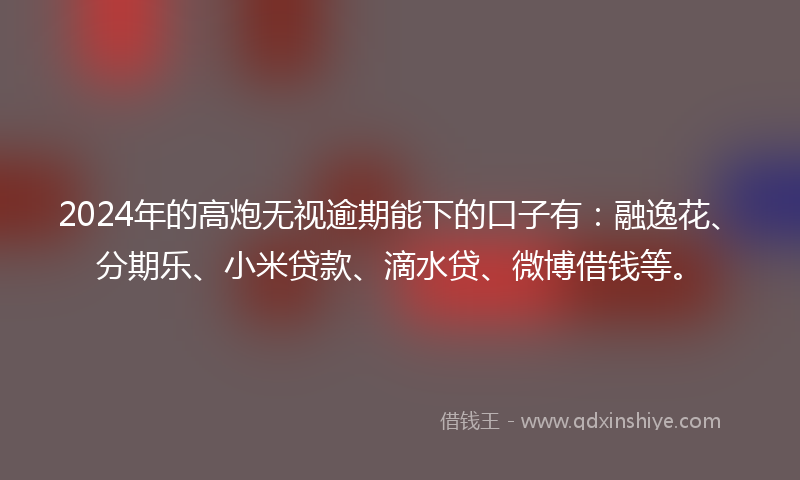 2024年的高炮无视逾期能下的口子有：融逸花、分期乐、小米贷款、滴水贷、微博借钱等。