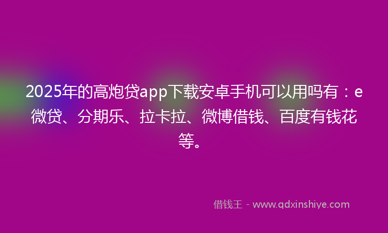 2025年的高炮贷app下载安卓手机可以用吗有：e微贷、分期乐、拉卡拉、微博借钱、百度有钱花等。