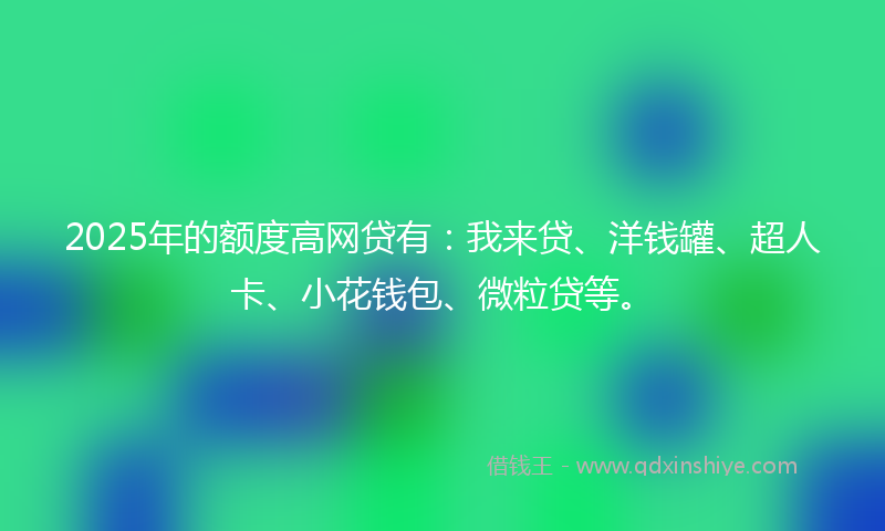 2025年的额度高网贷有：我来贷、洋钱罐、超人卡、小花钱包、微粒贷等。