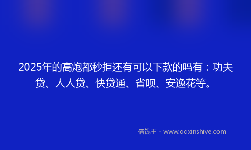 2025年的高炮都秒拒还有可以下款的吗有：功夫贷、人人贷、快贷通、省呗、安逸花等。