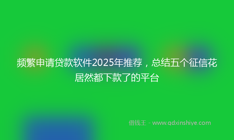 频繁申请贷款软件2025年推荐，总结五个征信花居然都下款了的平台