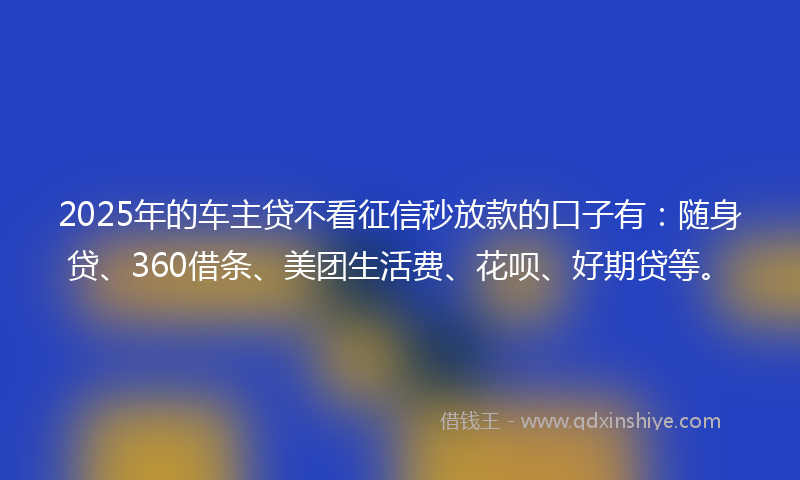 2025年的车主贷不看征信秒放款的口子有：随身贷、360借条、美团生活费、花呗、好期贷等。