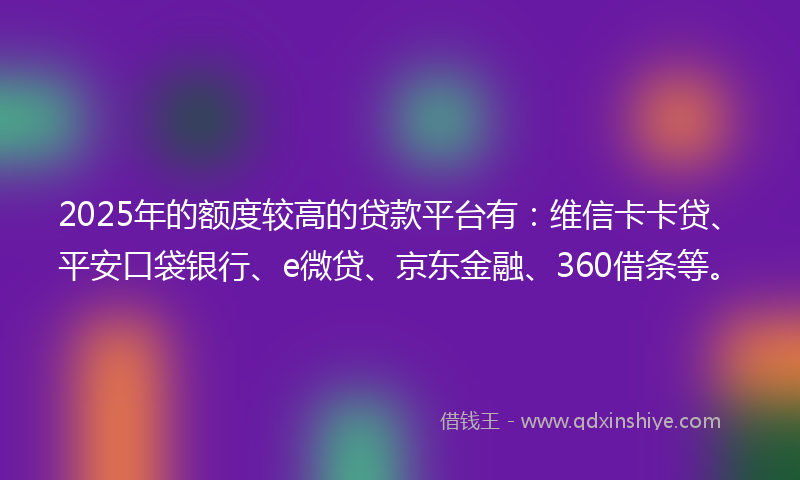 2025年的额度较高的贷款平台有：维信卡卡贷、平安口袋银行、e微贷、京东金融、360借条等。