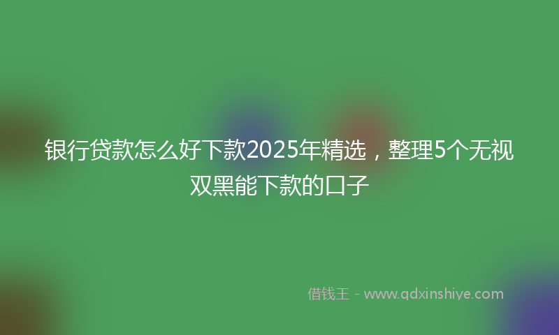 银行贷款怎么好下款2025年精选，整理5个无视双黑能下款的口子