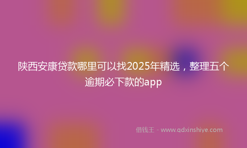 陕西安康贷款哪里可以找2025年精选，整理五个逾期必下款的app