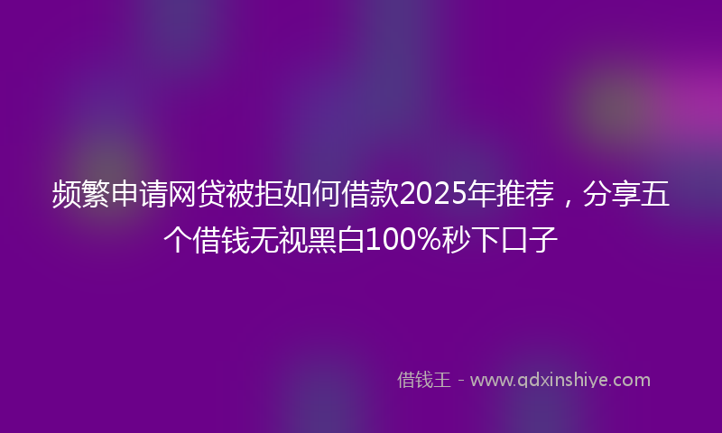 频繁申请网贷被拒如何借款2025年推荐，分享五个借钱无视黑白100%秒下口子