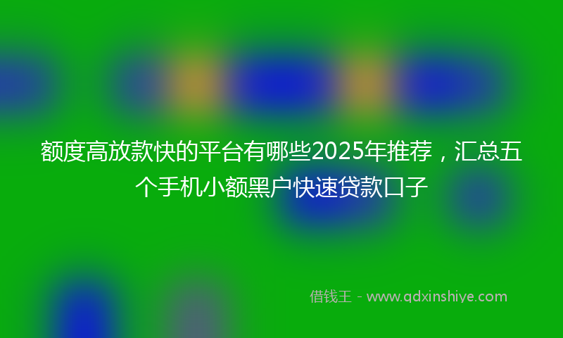 额度高放款快的平台有哪些2025年推荐，汇总五个手机小额黑户快速贷款口子