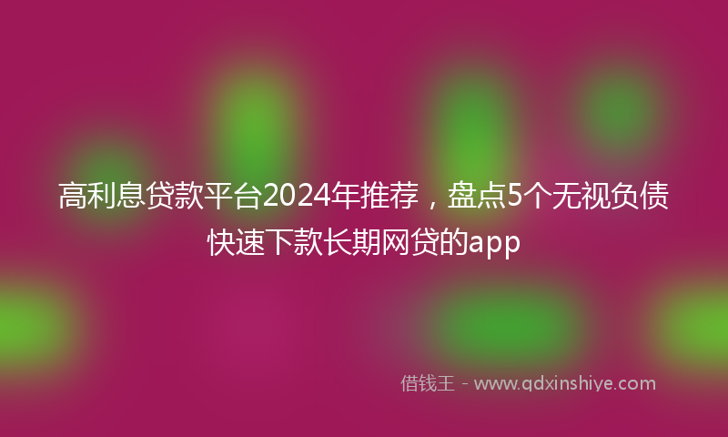 高利息贷款平台2024年推荐，盘点5个无视负债快速下款长期网贷的app