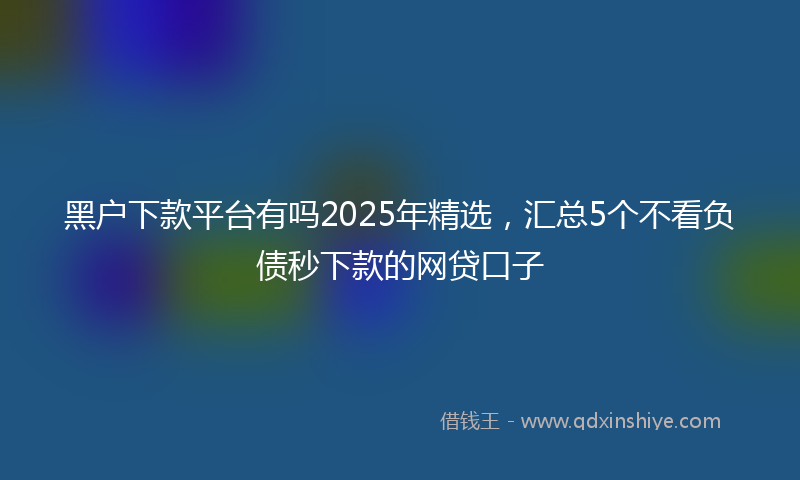 黑户下款平台有吗2025年精选，汇总5个不看负债秒下款的网贷口子