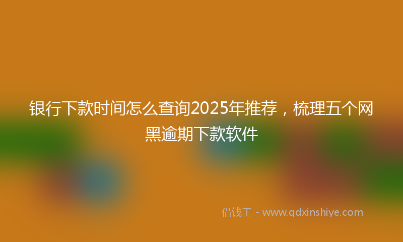 银行下款时间怎么查询2025年推荐，梳理五个网黑逾期下款软件