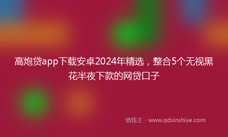 高炮贷app下载安卓2024年精选，整合5个无视黑花半夜下款的网贷口子
