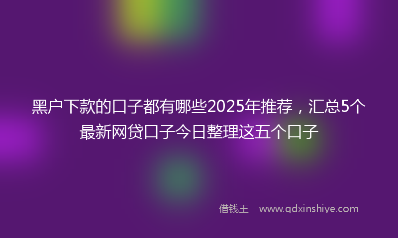 黑户下款的口子都有哪些2025年推荐，汇总5个最新网贷口子今日整理这五个口子