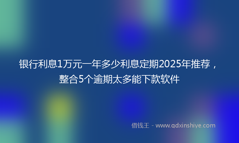 银行利息1万元一年多少利息定期2025年推荐，整合5个逾期太多能下款软件