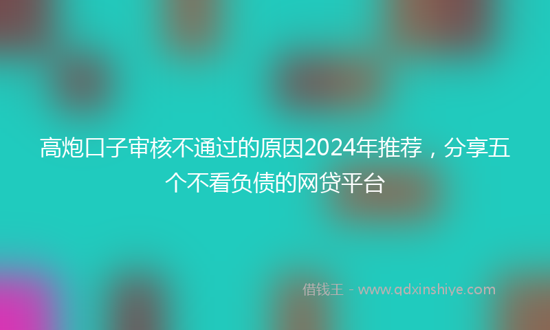 高炮口子审核不通过的原因2024年推荐，分享五个不看负债的网贷平台