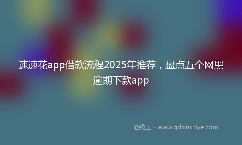 速速花app借款流程2025年推荐，盘点五个网黑逾期下款app