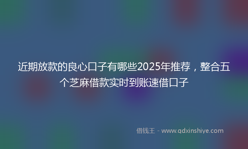 近期放款的良心口子有哪些2025年推荐，整合五个芝麻借款实时到账速借口子