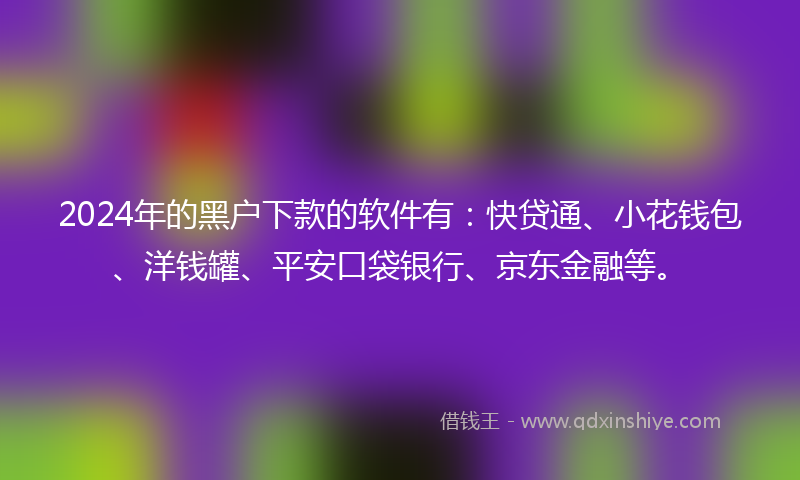 2024年的黑户下款的软件有：快贷通、小花钱包、洋钱罐、平安口袋银行、京东金融等。