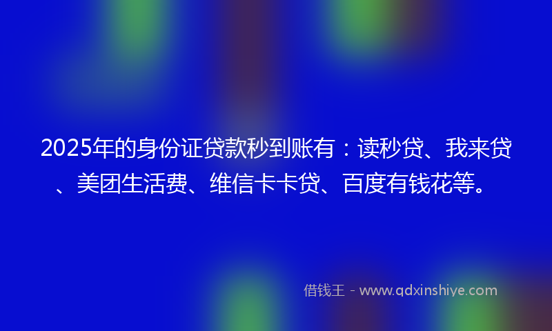 2025年的身份证贷款秒到账有：读秒贷、我来贷、美团生活费、维信卡卡贷、百度有钱花等。