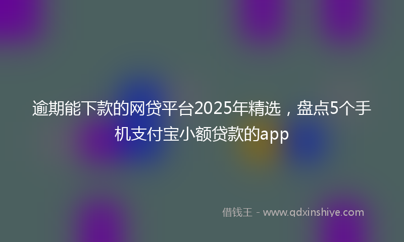 逾期能下款的网贷平台2025年精选，盘点5个手机支付宝小额贷款的app