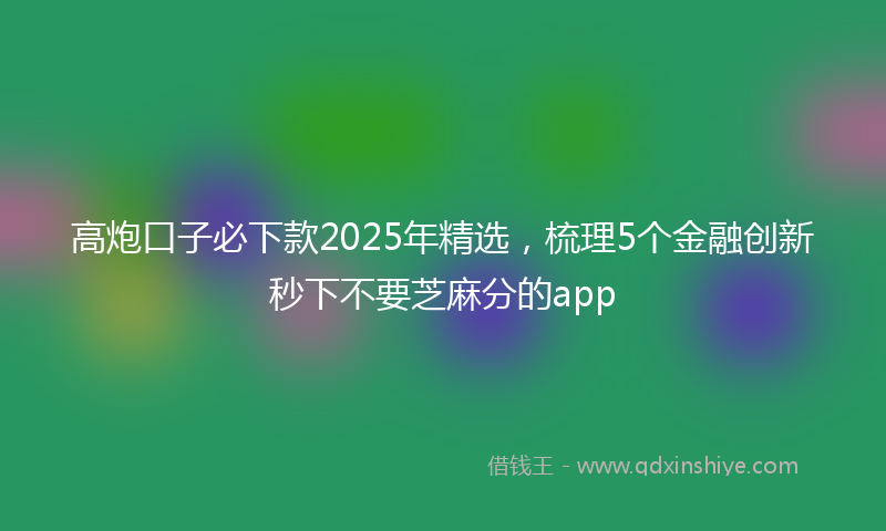 高炮口子必下款2025年精选，梳理5个金融创新秒下不要芝麻分的app