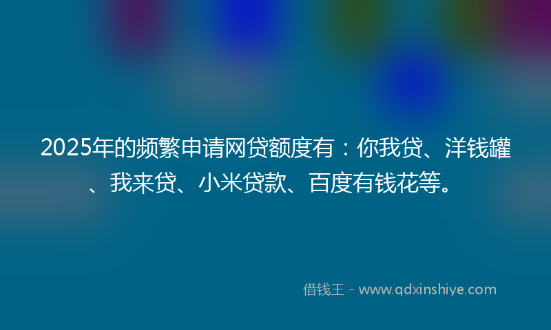 2025年的频繁申请网贷额度有：你我贷、洋钱罐、我来贷、小米贷款、百度有钱花等。