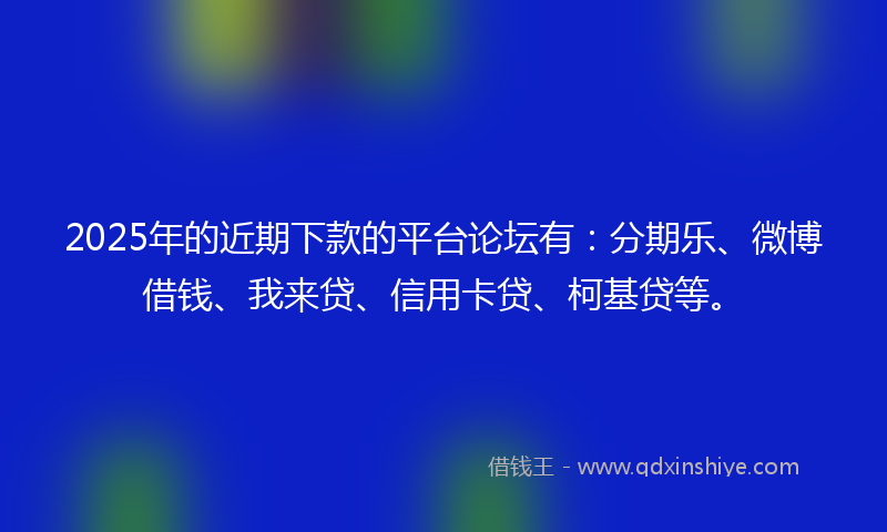 2025年的近期下款的平台论坛有：分期乐、微博借钱、我来贷、信用卡贷、柯基贷等。